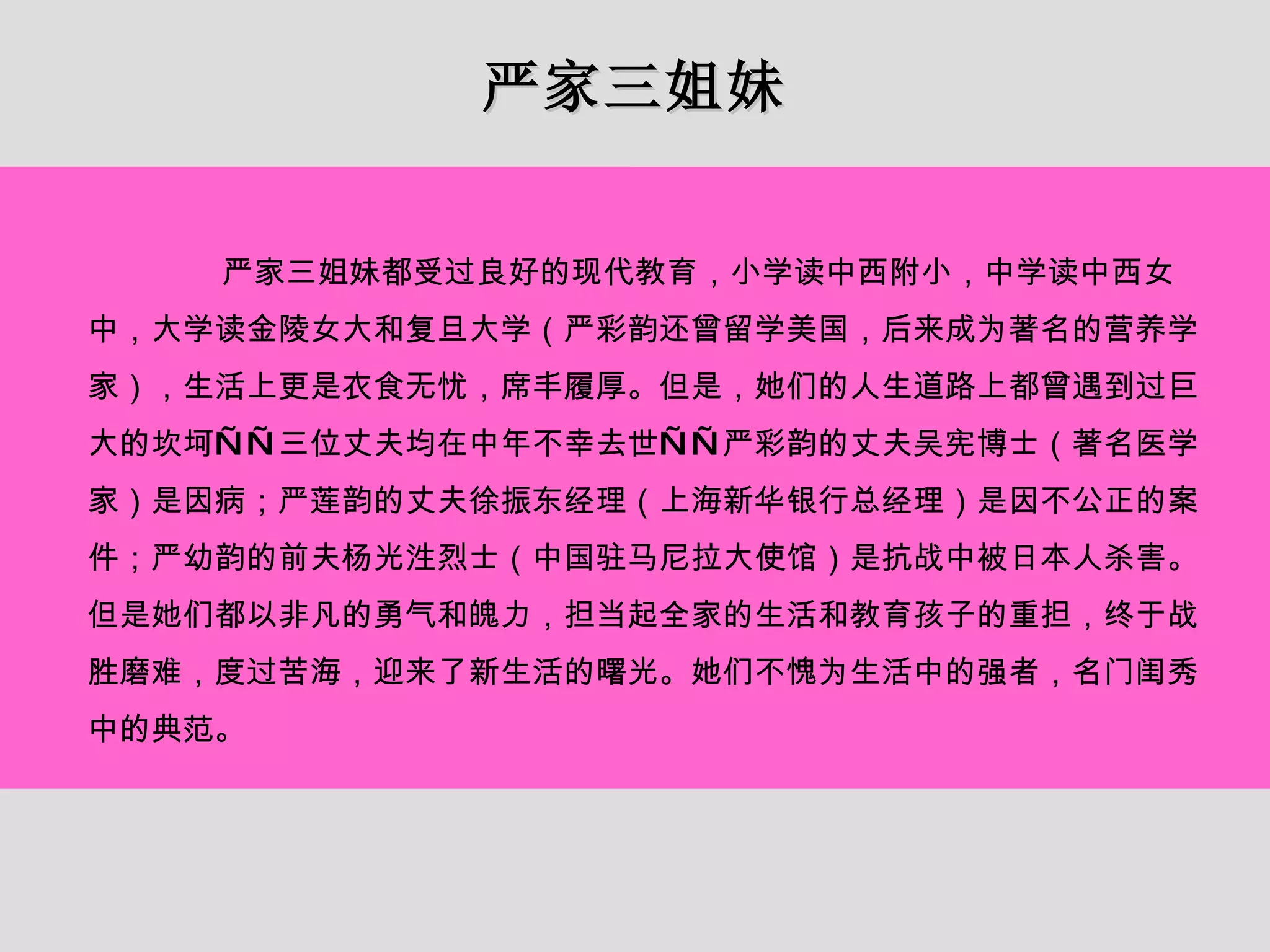 严家三姐妹 严家三姐妹都受过良好的现代教育，小学读中西附小，中学读中西女中，大学读金陵女大和复旦大学（严彩韵还曾留学美国，后来成为著名的营养学家），生活上更是衣食无忧，席丰履厚。但是，她们的人生道路上都曾遇到过巨大的坎坷——三位丈夫均在中年不幸去世——严彩韵的丈夫吴宪博士（著名医学家）是因病；严莲韵的丈夫徐振东经理（上海新华银行总经理）是因不公正的案件；严幼韵的前夫杨光泩烈士（中国驻马尼拉大使馆）是抗战中被日本人杀害。但是她们都以非凡的勇气和魄力，担当起全家的生活和教育孩子的重担，终于战胜磨难，度过苦海，迎来了新生活的曙光。她们不愧为生活中的强者，名门闺秀中的典范。 