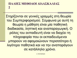 ΠΑΛΙΕΣ ΜΕΘΟΔΟΙ ΔΙΔΑΣΚΑΛΙΑΣ  2 Στηρίζονται σε γενικές γραμμές στη θεωρία του Συμπεριφορισμού. Σύμφωνα με αυτή τη θεωρία η μάθηση είναι μία παθητική διαδικασία, ληπτική και αναπαραγωγική. Ο ρόλος του εκπαιδευτή είναι να διαχέει τη πληροφορία που οι εκπαιδευόμενοι μπορούν να αφομοιώνουν περισσότερο ή λιγότερο παθητικά και να την αναπαράγουν σε κατάλληλο χρόνο . 
