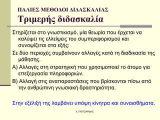ΠΑΛΙΕΣ ΜΕΘΟΔΟΙ ΔΙΔΑΣΚΑΛΙΑΣ Τριμερής διδασκαλία Στηρίζεται στο  γνωστικισμό , μία θεωρία που έρχεται να καλύψει τις ελλείψεις του συμπεριφορισμού και συνοψίζεται στα εξής: Σε δύο περιοχές συμβαίνουν αλλαγές κατά τη διαδικασία της μάθησης.  Α)  Αλλαγές στη στρατηγική  που χρησιμοποιεί το άτομο για επεξεργασία πληροφοριών. Β)  Αλλαγή στις αναπαραστάσεις  που βρίσκονται πίσω από την ανθρώπινη γνωσιακή δραστηριότητα. Στην εξέλιξή της λαμβάνει υπόψη κίνητρα και συναισθήματα. 