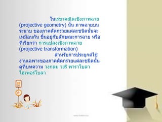 ใน เรขาคณิตเชิงภาพฉาย   ( projective geometry)  นั้น ภาพฉายบนระนาบ ของภาคตัดกรวยแต่ละชนิดนั้นจะเหมือนกัน ขึ้นอยู่กับลักษณะการฉาย หรือที่เรียกว่า  การแปลงเชิงภาพฉาย   ( projective transformation) สำหรับการประยุกต์ใช้งานเฉพาะของภาคตัดกรวยแต่ละชนิดนั้น ดูที่บทความ  วงกลม   วงรี   พาราโบลา   ไฮเพอร์โบลา   