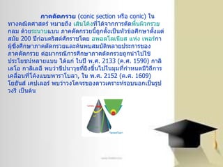 ภาคตัดกรวย   ( conic section  หรือ  conic)  ในทางคณิตศาสตร์ หมายถึง  เส้นโค้ง ที่ได้จากการตัด พื้นผิวกรวย กลม ด้วย ระนาบ แบน ภาคตัดกรวยนี้ถูกตั้งเป็นหัวข้อศึกษาตั้งแต่สมัย  200  ปีก่อนคริสต์ศักราชโดย  อพอลโลเนียส  แห่ง  เพอร์ กา  ผู้ซึ่งศึกษาภาคตัดกรวยและค้นพบสมบัติหลายประการของภาคตัดกรวย ต่อมากรณีการศึกษาภาคตัดกรวยถูกนำไปใช้ประโยชน์หลายแบบ ได้แก่ ในปี พ . ศ . 2133 ( ค . ศ . 1590)  กาลิเลโอ กาลิเลอี พบว่าขีปนาวุธที่ยิงขึ้นไปในมุมที่กำหนดมีวิถีการเคลื่อนที่โค้งแบบพาราโบลา ,  ใน พ . ศ . 2152 ( ค . ศ . 1609)  โยฮันส์ เคปเลอร์ พบว่าวงโคจรของดาวเคราะห์รอบนอกเป็นรูปวงรี เป็นต้น 