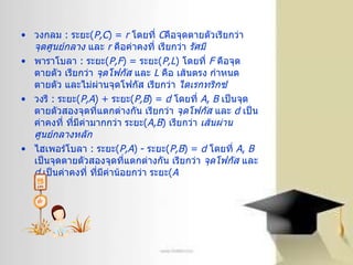 วงกลม  :  ระยะ ( P,C ) =  r   โดยที่  C คือจุดตายตัวเรียกว่า  จุดศูนย์กลาง  และ  r   คือค่าคงที่ เรียกว่า  รัศมี   พาราโบลา  :  ระยะ ( P,F ) =  ระยะ ( P,L )  โดยที่  F   คือจุดตายตัว เรียกว่า  จุดโฟกัส  และ  L   คือ เส้นตรง กำหนดตายตัว และไม่ผ่านจุดโฟกัส เรียกว่า  ไดเรกทริกซ์   วงรี  :  ระยะ ( P,A ) +  ระยะ ( P,B ) =  d   โดยที่  A ,   B   เป็นจุดตายตัวสองจุดที่แตกต่างกัน เรียกว่า  จุดโฟกัส  และ  d   เป็นค่าคงที่ ที่มีค่ามากกว่า ระยะ ( A,B )  เรียกว่า  เส้นผ่านศูนย์กลางหลัก   ไฮเพอร์โบลา  :  ระยะ ( P,A ) -  ระยะ ( P,B ) =  d   โดยที่  A ,   B   เป็นจุดตายตัวสองจุดที่แตกต่างกัน เรียกว่า  จุดโฟกัส  และ  d   เป็นค่าคงที่ ที่มีค่าน้อยกว่า ระยะ ( A   