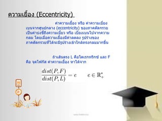 ความเยื้อง  ( Eccentricity)  ค่าความเยื้อง หรือ ค่าความเบี่ยงเบนจากศูนย์กลาง  ( eccentricity)  ของภาคตัดกรวย เป็นค่าบ่งชี้ถึงความเบี้ยว หรือ เบี่ยงเบนไปจากความกลม โดยเมื่อความเยื้องมีค่าลดลง รูปร่างของภาคตัดกรวยที่ได้จะมีรูปร่างเข้าใกล้ทรงกลมมากขึ้น ถ้าเส้นตรง  L   คือไดเรกทริกซ์ และ  F   คือ จุดโฟกัส ค่าความเยื้อง หาได้จาก 