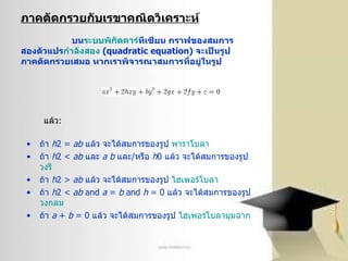 ภาคตัดกรวยกับเรྺาคณิตวิเคราะห์     บน ระบบพิกัด คาร์ ทีเซียน  กราฟของสมการสองตัวแปร กำลังสอง   ( quadratic equation)  จะเป็นรูปภาคตัดกรวยเสมอ หากเราพิจารณาสมการที่อยู่ในรูป   ถ้า  h 2 =  ab   แล้ว จะได้สมการของรูป  พาราโบลา   ถ้า  h 2  <   ab   และ  a   b   และ / หรือ  h 0  แล้ว จะได้สมการของรูป  วงรี   ถ้า  h 2  >   ab   แล้ว จะได้สมการของรูป  ไฮเพอร์โบลา   ถ้า  h 2  <   ab   and   a  =  b   and   h  = 0  แล้ว จะได้สมการของรูป  วงกลม   ถ้า  a  +  b  = 0  แล้ว จะได้สมการของรูป  ไฮเพอร์โบลามุมฉาก   แล้ว : 