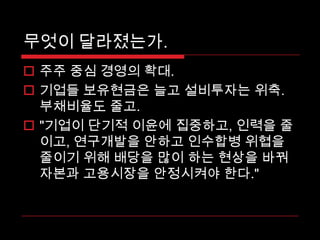 무엇이 달라졌는가. 주주 중심 경영의 확대. 기업들 보유현금은 늘고 설비투자는위축. 부채비율도 줄고. "기업이 단기적 이윤에 집중하고, 인력을 줄이고, 연구개발을 안하고 인수합병 위협을 줄이기 위해 배당을 많이 하는 현상을 바꿔 자본과 고용시장을 안정시켜야 한다." 