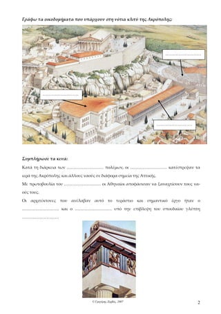 Γράφω τα οικοδομήματα που υπάρχουν στη νότια κλιτύ της Ακρόπολης:




                                                                       ……………………




            ……………………




                                                                     ……………………




Συμπλήρωσε τα κενά:
Κατά τη διάρκεια των ……………………… πολέμων, οι ……………………… κατέστρεψαν τα

ιερά της Ακρόπολης και άλλους ναούς σε διάφορα σημεία της Αττικής.

Με πρωτοβουλία του ……………………… οι Αθηναίοι αποφάσισαν να ξαναχτίσουν τους να-

ούς τους.

Οι   αρχιτέκτονες που ανέλαβαν αυτό το τεράστιο και σημαντικό έργο ήταν ο

……………………… και ο ……………………… υπό την επίβλεψη του σπουδαίου γλύπτη

………………………




                                  © Γρηγόρης Ζερβός, 2007                       2
 