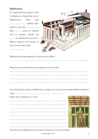 Παρθενώνας
Το σημαντικότερο μνημείο πάνω

στο βράχο της Ακρόπολης είναι ο

Παρθενώνας.       Είναι      ναός

……………………… ρυθμού, αφιε-

ρωμένος στη θεά …………………

Έχει ………… κίονες σε καθεμιά

από τις μακριές πλευρές και

……… σε καθεμιά από τις στενές.

Μήπως θυμάσαι από πόσους λί-

θους αποτελείται ο ναός;

…………………



Θυμάσαι κάτι χαρακτηριστικό γι’ αυτούς τους λίθους;

…………………………………………………………………………………………………………………



Θυμάσαι κάποιο άλλο ιδιαίτερο γνώρισμα αυτού του ναού;

…………………………………………………………………………………………………………………

…………………………………………………………………………………………………………………

…………………………………………………………………………………………………………………

…………………………………………………………………………………………………………………



Στο σηκό (κυρίως ναός) του Παρθενώνα υπήρχε ένα πολύ μεγάλο άγαλμα. Μήπως θυμάσαι

ποιο; …………………………………………………………………………

Γράψε εδώ ό,τι θυμάσαι γι΄ αυτό:

…………………………………………………………………………………

…………………………………………………………………………………

…………………………………………………………………………………

…………………………………………………………………………………

…………………………………………………………………………………

…………………………………………………………………………………

…………………………………………………………………………………

…………………………………………………………………………………

Γιατί λέμε ότι ο Παρθενώνας συνδυάζει το δωρικό με τον ιωνικό ρυθμό;
                                    © Γρηγόρης Ζερβός, 2007                    3
 