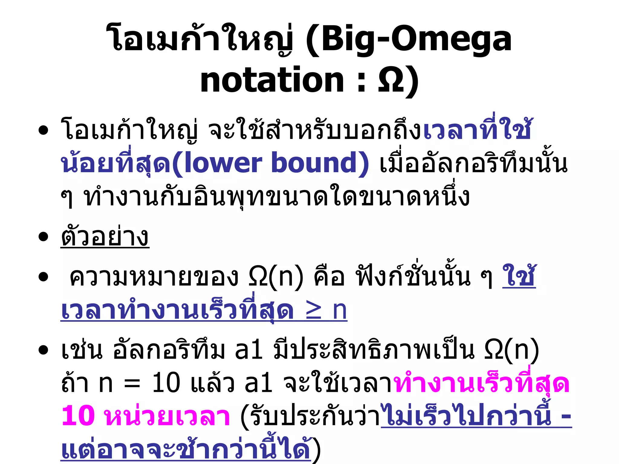 โอเมก้าใหญ่  (Big-Omega   notation :  Ω ) โอเมก้าใหญ่ จะใช้สำหรับบอกถึง เวลาที่ใช้น้อยที่สุด (lower bound)   เมื่ออัลกอริทึมนั้น ๆ ทำงานกับอินพุทขนาดใดขนาดหนึ่ง  ตัวอย่าง ความหมายของ  Ω (n)  คือ ฟังก์ชั่นนั้น ๆ  ใช้เวลาทำงานเร็วที่สุด   ≥  n   เช่น อัลกอริทึม  a1   มีประสิทธิภาพเป็น  Ω (n)  ถ้า  n = 10  แล้ว  a1  จะใช้เวลา ทำงานเร็วที่สุด  10  หน่วยเวลา   ( รับประกันว่า ไม่เร็วไปกว่านี้  -  แต่อาจจะช้ากว่านี้ได้ )  