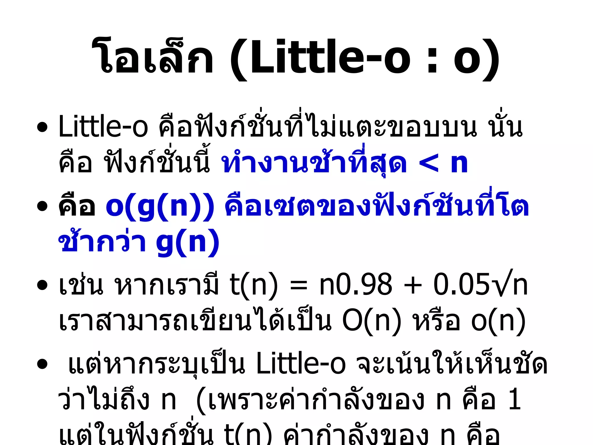 โอเล็ก  (Little-o : o) Little-o   คือฟังก์ชั่นที่ไม่แตะขอบบน นั่นคือ ฟังก์ชั่นนี้  ทำงานช้าที่สุด  < n คือ  o(g(n))  คือเซตของฟังก์ชันที่โตช้ากว่า  g(n) เช่น หากเรามี  t(n) = n0.98 + 0.05√n  เราสามารถเขียนได้เป็น  O(n)  หรือ  o(n) แต่หากระบุเป็น  Little-o  จะเน้นให้เห็นชัดว่าไม่ถึง  n  ( เพราะค่ากำลังของ  n  คือ  1   แต่ในฟังก์ชั่น  t(n)  ค่ากำลังของ  n  คือ  0.98) 