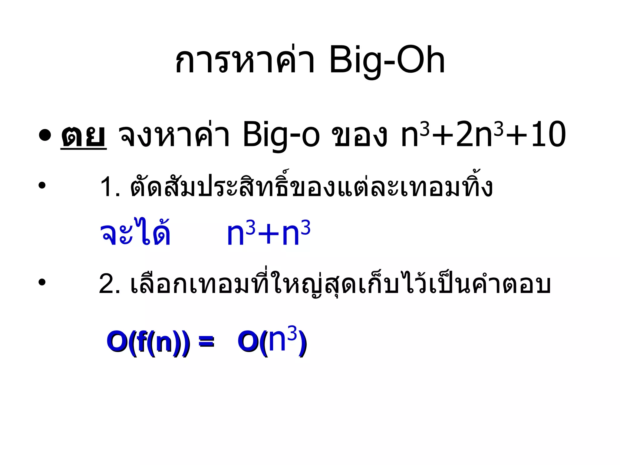 การหาค่า  Big-Oh ตย  จงหาค่า  Big-o  ของ  n 3 +2n 3 +10 1.  ตัดสัมประสิทธิ์ของแต่ละเทอมทิ้ง จะได้   n 3 +n 3 2.  เลือกเทอมที่ใหญ่สุดเก็บไว้เป็นคำตอบ O(f(n)) =   O ( n 3 ) 