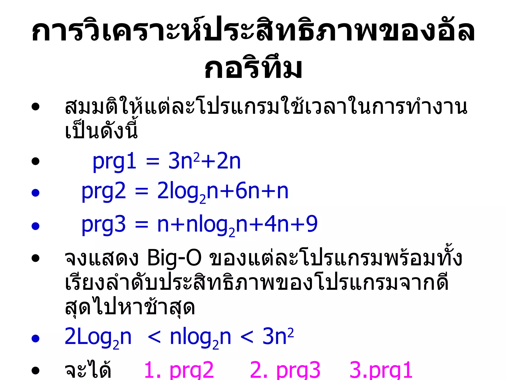 สมมติให้แต่ละโปรแกรมใช้เวลาในการทำงานเป็นดังนี้  prg1 = 3n 2 +2n  prg2 = 2log 2 n+6n+n prg3 = n+nlog 2 n+4n+9 จงแสดง  Big-O  ของแต่ละโปรแกรมพร้อมทั้งเรียงลำดับประสิทธิภาพของโปรแกรมจากดีสุดไปหาช้าสุด 2Log 2 n  < nlog 2 n < 3n 2 จะได้  1.   prg2  2.   prg3   3.prg1 การวิเคราะห์ประสิทธิภาพของอัลกอริทึม 
