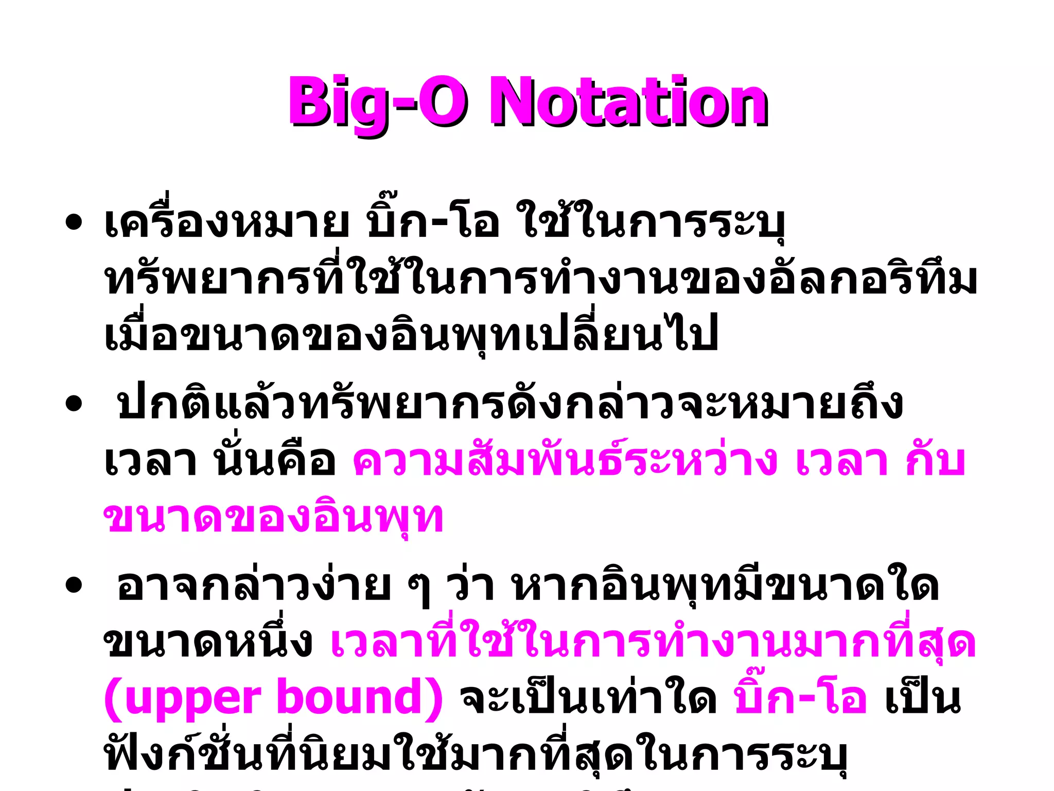 Big-O Notation เครื่องหมาย บิ๊ก - โอ ใช้ในการระบุทรัพยากรที่ใช้ในการทำงานของอัลกอริทึมเมื่อขนาดของอินพุทเปลี่ยนไป ปกติแล้วทรัพยากรดังกล่าวจะหมายถึงเวลา นั่นคือ  ความสัมพันธ์ระหว่าง เวลา กับ ขนาดของอินพุท อาจกล่าวง่าย ๆ ว่า หากอินพุทมีขนาดใดขนาดหนึ่ง  เวลาที่ใช้ในการทำงานมากที่สุด  ( upper bound)   จะเป็นเท่าใด  บิ๊ก - โอ  เป็นฟังก์ชั่นที่นิยมใช้มากที่สุดในการระบุประสิทธิภาพของอัลกอริทึม 