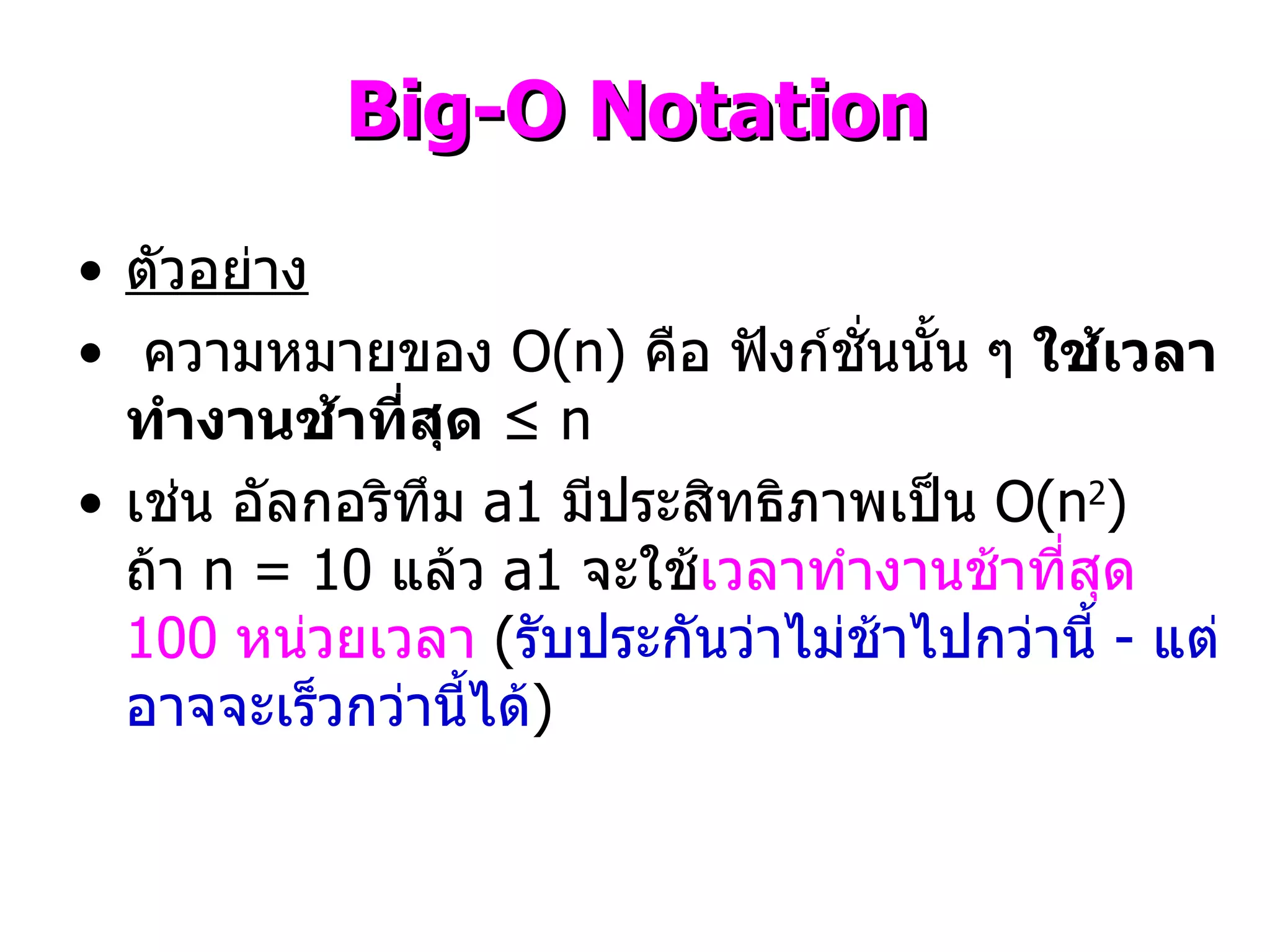 ตัวอย่าง ความหมายของ  O(n)  คือ ฟังก์ชั่นนั้น ๆ  ใช้เวลาทำงานช้าที่สุด   ≤  n  เช่น อัลกอริทึม  a1   มีประสิทธิภาพเป็น  O(n 2 )  ถ้า  n = 10  แล้ว  a1  จะใช้ เวลาทำงานช้าที่สุด  100  หน่วยเวลา   ( รับประกันว่าไม่ช้าไปกว่านี้  -  แต่อาจจะเร็วกว่านี้ได้ ) Big-O Notation 