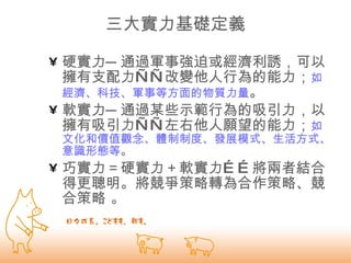 三大實力基礎定義 硬實力─通過軍事強迫或經濟利誘，可以擁有支配力——改變他人行為的能力； 如經濟、科技、軍事等方面的物質力量 。   軟實力─通過某些示範行為的吸引力，以擁有吸引力——左右他人願望的能力； 如文化和價值觀念、體制制度、發展模式、生活方式、意識形態等 。  巧實力＝硬實力＋軟實力……將兩者結合得更聰明。將競爭策略轉為合作策略、競合策略 。 