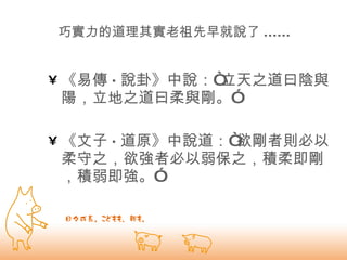 巧實力的道理其實老祖先早就說了 ...... 《易傳 · 說卦》中說：“立天之道曰陰與陽，立地之道曰柔與剛。” 《文子 · 道原》中說道：“欲剛者則必以柔守之，欲強者必以弱保之，積柔即剛，積弱即強。”  