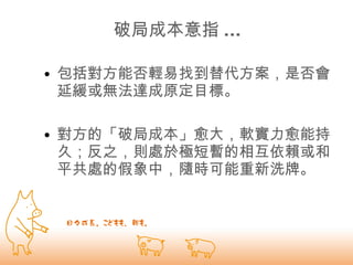 破局成本意指 ... 包括對方能否輕易找到替代方案，是否會延緩或無法達成原定目標。 對方的「破局成本」愈大，軟實力愈能持久；反之，則處於極短暫的相互依賴或和平共處的假象中，隨時可能重新洗牌。   
