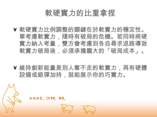 軟硬實力的比重拿捏 軟硬實力比例調整的關鍵在於軟實力的穩定性。 單考慮軟實力，隨時有破局的危機。若同時將硬實力納入考量，雙方會考慮到各自尋求退路導致軟實力破局後，必須承擔龐大的「破局成本」。   維持創新能量是別人奪不走的軟實力，再有硬體設備或銀彈加持，就能展示你的巧實力。 