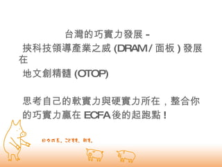 台灣的巧實力發展 - 挾科技領導產業之威 (DRAM / 面板 ) 發展在  地文創精髓 (OTOP)  思考自己的軟實力與硬實力所在，整合你  的巧實力贏在 ECFA 後的起跑點 ! 
