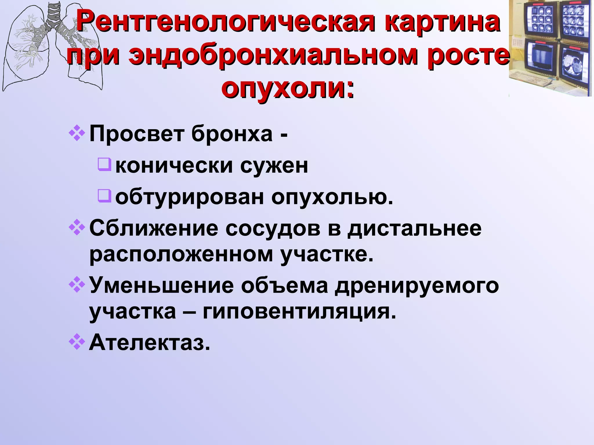 Рентгенологическая картина при эндобронхиальном росте опухоли: Просвет бронха - конически сужен  обтурирован опухолью.  Сближение сосудов в дистальнее расположенном участке. Уменьшение объема дренируемого участка – гиповентиляция. Ателектаз. 