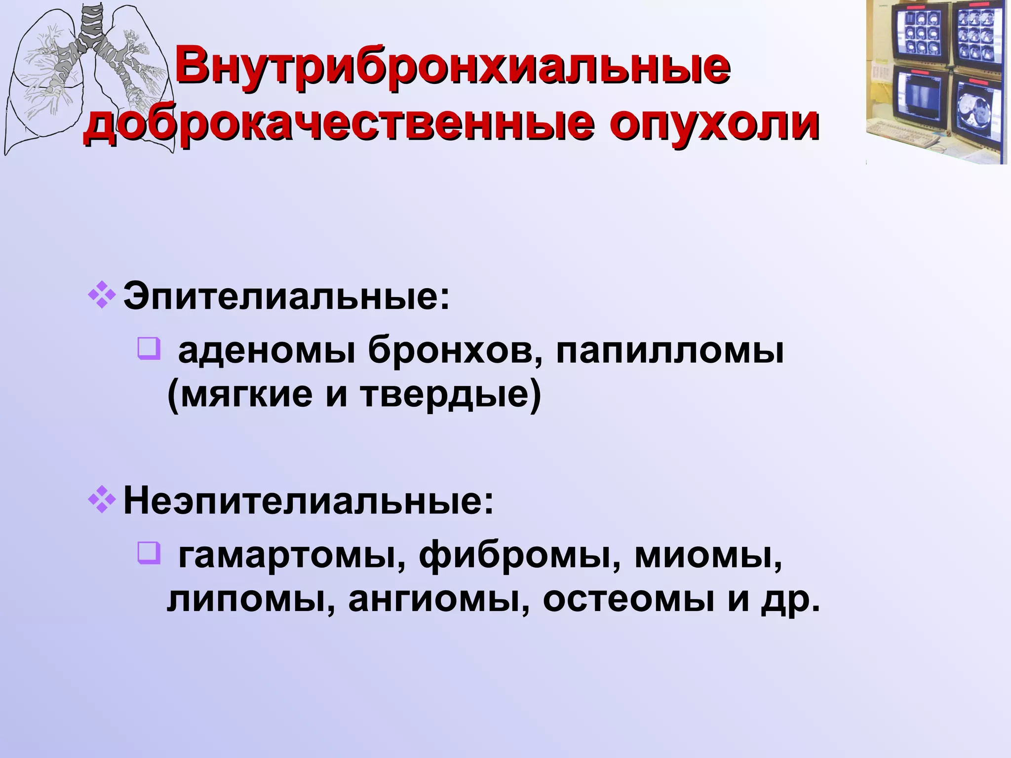 Внутрибронхиальные доброкачественные опухоли Эпителиальные: аденомы бронхов, папилломы (мягкие и твердые) Неэпителиальные: гамартомы, фибромы, миомы, липомы, ангиомы, остеомы и др. 