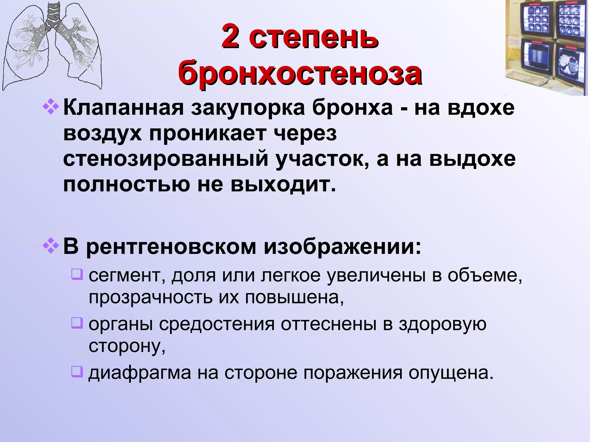 2 степень бронхостеноза Клапанная закупорка бронха - на вдохе воздух проникает через стенозированный участок, а на выдохе полностью не выходит. В рентгеновском изображении: сегмент, доля или легкое увеличены в объеме, прозрачность их повышена, органы средостения оттеснены в здоровую сторону, диафрагма на стороне поражения опущена. 
