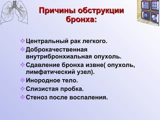 Причины обструкции бронха: Центральный рак легкого. Доброкачественная внутрибронхиальная опухоль. Сдавление бронха извне( опухоль, лимфатический узел). Инородное тело. Слизистая пробка. Стеноз после воспаления. 