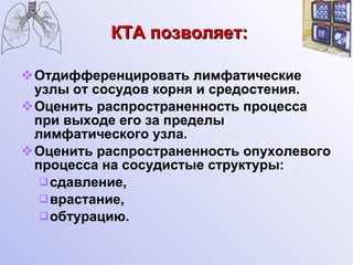 КТА позволяет: Отдифференцировать лимфатические узлы от сосудов корня и средостения. Оценить распространенность процесса при выходе его за пределы лимфатического узла. Оценить распространенность опухолевого процесса на сосудистые структуры: сдавление, врастание, обтурацию. 
