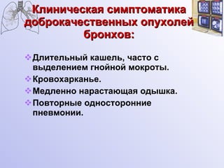 Клиническая симптоматика доброкачественных опухолей бронхов: Длительный кашель, часто с выделением гнойной мокроты. Кровохарканье. Медленно нарастающая одышка. Повторные односторонние пневмонии. 