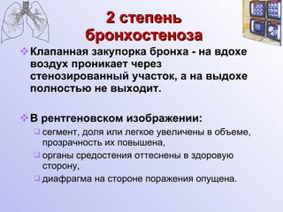 2 степень бронхостеноза Клапанная закупорка бронха - на вдохе воздух проникает через стенозированный участок, а на выдохе полностью не выходит. В рентгеновском изображении: сегмент, доля или легкое увеличены в объеме, прозрачность их повышена, органы средостения оттеснены в здоровую сторону, диафрагма на стороне поражения опущена. 