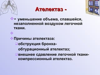 Ателектаз - -  уменьшение объема, спавшейся, незаполненной воздухом легочной ткани. Причины ателектаза: обструкция бронха-  обтурационный ателектаз; внешнее сдавление легочной ткани-компрессионный ателектаз. 