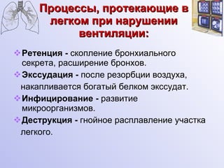 Процессы, протекающие в легком при нарушении вентиляции: Ретенция -  скопление бронхиального секрета, расширение бронхов. Экссудация -  после резорбции воздуха,  накапливается богатый белком экссудат. Инфицирование -  развитие микроорганизмов. Деструкция -  гнойное расплавление участка легкого. 