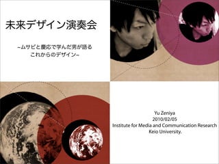 未来デザイン演奏会
 ムサビと慶応で学んだ男が語る
   これからのデザイン




                                       Yu Zeniya
                                      2010/02/05
                  Institute for Media and Communication Research
                                    Keio University.
 