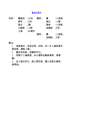 雞絲扒雪耳


材料：   雞胸肉   120克  醃料：   鹽     1/4茶匙
      雪耳    20克         蛋白    1/2隻
      蛋白    2隻          粟粉    1/2茶匙
      火腿茸   1/2兩        胡椒粉   少許
      上湯    300毫升
                  調味：   鹽     1/2茶匙
                        胡椒粉   少許

製法
 1.         浸軟雪耳，洗淨去蒂，切碎。用一半上湯把雪耳
 煨至軟，瀝乾上碟。
 2.         雞肉切幼絲，加醃料拌勻。
 3.         把餘下上湯煮滾，加入調味及雞絲煮熟，埋薄
 獻。
 4.         加入蛋白拌勻，盛上雪耳面，灑上金華火腿茸，
 趁熱食。
 