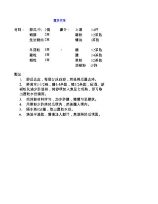 寶洞明珠


材料：   節瓜﹙中﹚ 2個      獻汁：   上湯     1/4杯
      蝦膠    2兩            雞粉     1/2茶匙
      免治豬肉 2兩             蠔油     1茶匙

      冬菇粒    1兩     ：     糖      1/2茶匙
      雞粒     1兩           鹽      1/4茶匙
      蝦粒     1兩           粟粉     1/2茶匙
                          胡椒粉    少許

製法
 1.         節瓜去皮，每個分成四節，然後將瓜囊去掉。
 2.         將清水1-1/2碗，鹽1/4茶匙，糖1/2茶匙，紹酒、胡
 椒粉及油少許混和，將節環加入煮至七成熟，即可取
 出瀝乾水份備用。
 3.         把其餘材料拌勻，加少許鹽，糖攪勻至膠狀。
 4.         用粟粉少許搽於瓜環內，然後釀入環內。
 5.         隔水蒸8分鐘，取出瀝乾水份。
 6.         燒油半湯匙，慢慢注入獻汁，煮滾淋於瓜環面。
 