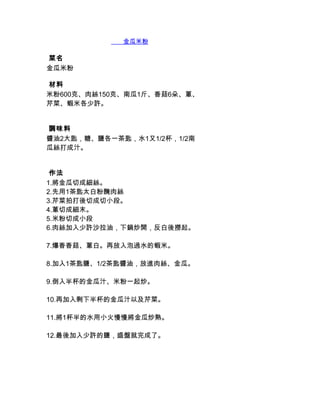        金瓜米粉

 菜名
金瓜米粉

 材料
米粉600克、肉絲150克、南瓜1斤、香菇6朵、蔥、
芹菜、蝦米各少許。


 調味料
醬油2大匙，糖、鹽各一茶匙，水1又1/2杯，1/2南
瓜絲打成汁。


 作法
1.將金瓜切成細絲。
2.先用1茶匙太白粉醃肉絲
3.芹菜拍打後切成切小段。
4.蔥切成細末。
5.米粉切成小段
6.肉絲加入少許沙拉油，下鍋炒開，反白後撈起。

7.爆香香菇、蔥白。再放入泡過水的蝦米。

8.加入1茶匙鹽、1/2茶匙醬油，放進肉絲、金瓜。

9.倒入半杯的金瓜汁、米粉一起炒。

10.再加入剩下半杯的金瓜汁以及芹菜。

11.將1杯半的水用小火慢慢將金瓜炒熟。

12.最後加入少許的鹽，盛盤就完成了。
 