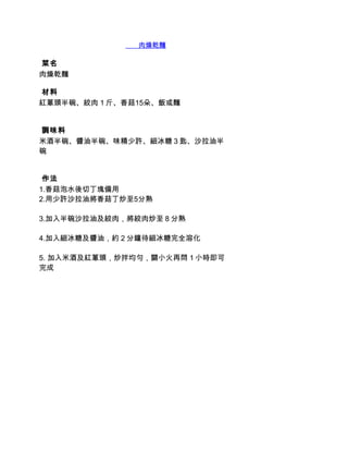        肉燥乾麵

 菜名
肉燥乾麵

 材料
紅蔥頭半碗、絞肉１斤、香菇15朵、飯或麵


 調味料
米酒半碗、醬油半碗、味精少許、細冰糖３匙、沙拉油半
碗


 作法
1.香菇泡水後切丁塊備用
2.用少許沙拉油將香菇丁炒至5分熟

3.加入半碗沙拉油及絞肉，將絞肉炒至８分熟

4.加入細冰糖及醬油，約２分鐘待細冰糖完全溶化

5. 加入米酒及紅蔥頭，炒拌均勻，關小火再悶１小時即可
完成
 