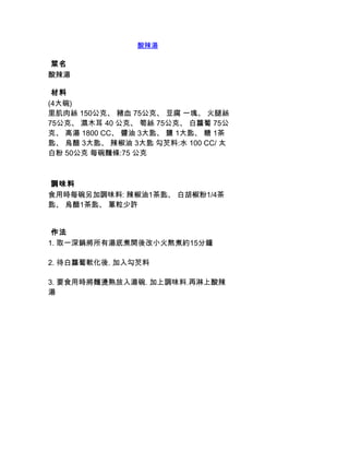 酸辣湯

 菜名
酸辣湯

 材料
(4大碗)
里肌肉絲 150公克、 豬血 75公克、 豆腐 一塊、 火腿絲
75公克、 濕木耳 40 公克、 筍絲 75公克、 白蘿蔔 75公
克、 高湯 1800 CC、 醬油 3大匙、 鹽 1大匙、 糖 1茶
匙、 烏醋 3大匙、 辣椒油 3大匙 勾芡料:水 100 CC/ 太
白粉 50公克 每碗麵條:75 公克



 調味料
食用時每碗另加調味料: 辣椒油1茶匙、 白胡椒粉1/4茶
匙、 烏醋1茶匙、 蔥粒少許


 作法
1. 取一深鍋將所有湯底煮開後改小火熬煮約15分鐘

2. 待白蘿蔔軟化後. 加入勾芡料

3. 要食用時將麵燙熟放入湯碗. 加上調味料.再淋上酸辣
湯
 