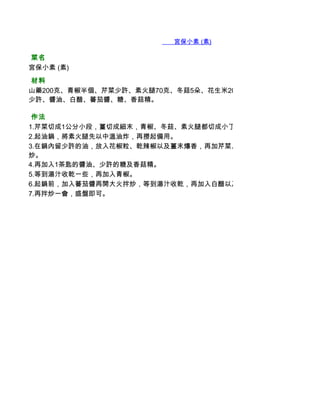        宮保小素 (素)

 菜名
宮保小素 (素)
 材料
山藥200克、青椒半個、芹菜少許、素火腿70克、冬菇5朵、花生米20克、乾辣椒2根、花椒粒1/4茶
少許、醬油、白醋、蕃茄醬、糖、香菇精。

 作法
1.芹菜切成1公分小段，薑切成細末，青椒、冬菇、素火腿都切成小丁，山藥去皮，也切成小丁。
2.起油鍋，將素火腿先以中溫油炸，再撈起備用。
3.在鍋內留少許的油，放入花椒粒、乾辣椒以及薑末爆香，再加芹菜、香菇、240c.c. 水、山藥、素
炒。
4.再加入1茶匙的醬油、少許的糖及香菇精。
5.等到湯汁收乾一些，再加入青椒。
6.起鍋前，加入蕃茄醬再開大火拌炒，等到湯汁收乾，再加入白醋以及花生米。
7.再拌炒一會，盛盤即可。
 