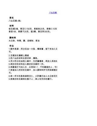 八仙豆腐 (素)

 菜名
八仙豆腐 (素)

 材料
板豆腐3塊、青豆仁150克、素魷魚20克、素蝦仁10克、薑末適量、鮮筍20克、草菇20克、
香菇1朵、素腰子20克、蛋3顆、黃豆芽300克。

 調味料
太白粉、味精、鹽、胡椒粉、香油

 作法
1.製作高湯：用沙拉油一大匙，爆香薑，接下來加入豆芽菜，清水3杯，用大火煮3-5分鐘即
可。
2.豆腐放在濾網上磨細
3.把八仙的材料全部切碎，爆香。
4.用少許沙拉油倒入鍋中，先把薑爆香，再放入其他材料一起炒。
5.將炒好的材料放入磨好的豆腐拌一拌。
6.將雞蛋打勻加入水，比例為1:1，不吃雞蛋的人，可用太白粉或蓮藕粉代替。
7.將蛋加入拌好的豆腐中，加入調味料拌勻用保鮮膜放入碗底，封好，放入蒸鍋蒸20分鐘即
可。
8.將一杯半的素高湯青豆仁、少許鹽巴加入太白粉芶芡。
9.將蒸好的豆腐倒在盤子上，淋上芶芡好的醬汁。
 