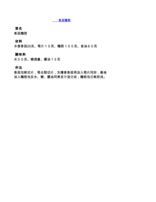        香菇麵筋

 菜名
香菇麵筋

 材料
水發香菇25克、筍片１５克、麵筋１００克、食油６０克

 調味料
水５０克、糖適量、醬油１５克

 作法
香菇泡軟切片，筍去殼切片，先爆香香菇再加入筍片同炒，最後
加入麵筋泡及水、糖、醬油同煮至汁液已收，麵筋泡已軟即成。
 