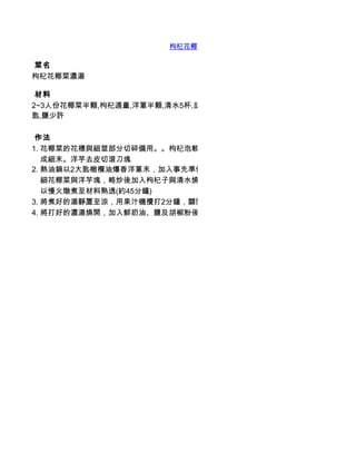 枸杞花椰菜濃湯

 菜名
枸杞花椰菜濃湯

 材料
2~3人份花椰菜半顆,枸杞適量,洋蔥半顆,清水5杯,胡椒少許,洋芋1顆,液態鮮奶油1/2杯,橄欖油2大
匙,鹽少許

 作法
1. 花椰菜的花穗與細莖部分切碎備用。。枸杞泡軟備用。洋蔥切
   成細末。洋芋去皮切滾刀塊
2. 熱油鍋以2大匙橄欖油爆香洋蔥末，加入事先準備好的
   細花椰菜與洋芋塊，略炒後加入枸杞子與清水燒至滾開，再
   以慢火燉煮至材料熟透(約45分鐘)
3. 將煮好的湯靜置至涼，用果汁機攪打2分鐘，關閉後重新啟動，繼續打
4. 將打好的濃湯燒開，加入鮮奶油、鹽及胡椒粉後即可享用
 