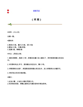 家家平安




                  ( 烤雞)




●材料：(10人份)

全雞一隻。

●調味料

A.蔥段4大匙、薑片2大匙、酒1大匙
B.醬油1大匙、代糖4茶匙
C.蛋黃1個、檸檬2個

●作法：(烹飪法-烤)

1. 雞洗淨擦乾，風乾1小時；將蔥段及薑片放入雞肚子，再用酒塗抹雞全身及肚
內。

2. 將 調味料(B) 拌勻，塗抹雞全身及肚內，醃1小時。

3. 烤箱預熱350度F，將蛋黃液塗抹雞全身及肚內，放入烤箱烤30分鐘即可。

4. 烤好取出待涼切塊排盤。

●備注：

1.此為少鹽，少油及少糖的烹調方式。
2.利用烤的焦香、檸檬之酸味及代糖的甜味來增加美味。
 