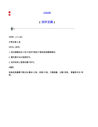 玉兔迎新



                   ( 涼拌豆腐 )




●材料 : (十人份)

中華豆腐 2 盒

●作法: (涼拌)

1. 將豆腐雕刻成小兔子或用市售兔子模型直接壓模備用。

2. 置於盤中加以裝飾即可。

3. 食用時淋上喜愛的醬汁即可。

●備註:

低鈉低熱量醬汁調法為 醬油1大匙、高湯1大匙、代糖適量、白醋1茶匙、 蔥薑蒜末各1茶
匙。
 