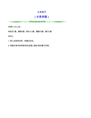 五福臨門

                ( 水果拼盤 )


●材料: (10人份)

哈密瓜1個、蘋果2個、香吉士3個、葡萄16個、棗子2個

●作法:

1. 將上述材料洗淨，哈蜜瓜切花。

2. 其餘水果切成特殊形狀(依個人喜好)排於盤子四周。
 