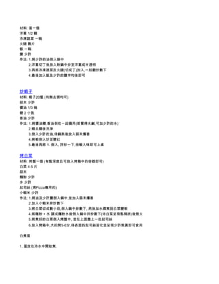 材料: 蛋一個
洋蔥 1/2 顆
冷凍蔬菜 一碗
火腿 數片
飯 一碗
鹽 少許
作法: 1.將少許的油倒入鍋中
         2.洋蔥切丁後放入熱鍋中炒至洋蔥成半透明
         3.再將冷凍蔬菜及火腿(切成丁)加入,一起翻炒數下
         4.最後加入飯及少許的鹽拌均後即可



炒蝦子
材料: 蝦子20隻 (有無去頭均可)
蒜末 少許
醬油 1/3 碗
糖 2 小匙
香油 少許
作法: 1.將醬油糖,香油倒在一起備用(若覺得太鹹,可加少許的水)
         2.蝦去腸後洗淨
         3.倒入少許的油,待鍋熱後放入蒜末爆香
         4.將蝦倒入炒至變紅
         5.最後再將 1. 倒入, 拌炒一下,待蝦入味即可上桌


烤白菜
材料: 烤盤一個 (有點深度且可放入烤箱中的容器即可)
白菜 4-5 片
蒜末
麵粉 少許
水 少許
起司絲 (烤Pizza專用的)
小蝦米 少許
作法: 1.將油及少許鹽倒入鍋中,並加入蒜末爆香
         2.加入小蝦米拌炒數下
         3.將白菜切成數小段,倒入鍋中炒數下, 然後加水燜煮到白菜變軟
         4.將麵粉 + 水 調成麵粉水後倒入鍋中拌炒數下(待白菜呈現黏稠狀)後熄火
         5.將煮好的白菜倒入烤盤中, 並在上面撒上一些起司絲
         6.放入烤箱中,大約烤5-6分,待表面的起司絲溶化並呈現少許焦黃即可食用

白煮蛋

1. 蛋放在冷水中開始煮.
 