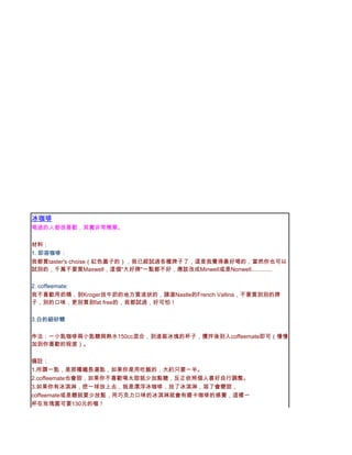 冰咖啡
喝過的人都很喜歡，其實非常簡單。

材料：
1. 即溶咖啡：
我都買taster's choise（紅色蓋子的），我已經試過各種牌子了，這是我覺得最好喝的，當然你也可以
試別的，千萬不要買Maxwell，這個"大好牌"一點都不好，應該改成Minwell或是Nonwell.............

2. coffeemate:
我不喜歡用奶精，到Kroger放牛奶的地方買液狀的，請選Nastle的French Vallina，不要買到別的牌
子，別的口味，更別買到fat free的，我都試過，好可怕！

3.白的細砂糖

作法：一小匙咖啡兩小匙糖與熱水150cc混合，到進裝冰塊的杯子，攪拌後到入coffeemate即可（慢慢
加到你喜歡的程度）。

備註：
1.所謂一匙，是那種鐵長湯匙，如果你是用吃飯的，大約只要一半。
2.coffeemate也會甜，如果你不喜歡喝太甜就少加點糖，反正依照個人喜好自行調整。
3.如果你有冰淇淋，挖一球放上去，就是漂浮冰咖啡，放了冰淇淋，溶了會變甜，
coffeemate或是糖就要少放點，用巧克力口味的冰淇淋就會有磨卡咖啡的感覺，這樣一
杯在玫瑰園可要130元的喔！
 