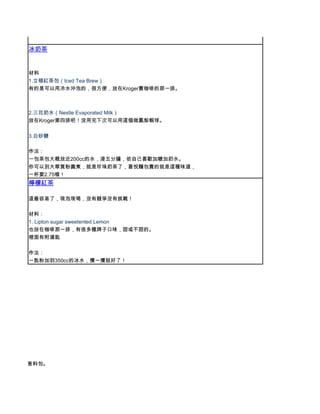 冰奶茶


      材料
      1.立頓紅茶包（Iced Tea Brew）
      有的是可以用冷水沖泡的，很方便，放在Kroger賣咖啡的那一排。



      2.三花奶水（Nestle Evaporated Milk）
      放在Kroger第四排吧！沒用完下次可以用這個做鳳梨蝦球。

      3.白砂糖

      作法：
      一包茶包大概放近200cc的水，浸五分鐘，依自己喜歡加糖加奶水。
      你可以到大華買粉圓煮，就是珍珠奶茶了，喜悅麵包賣的就是這種味道，
      一杯要2.75喔！
      檸檬紅茶

      這最容易了，現泡現喝，沒有競爭沒有挑戰！

      材料：
      1. Lipton sugar sweetented Lemon
      也放在咖啡那一排，有很多種牌子口味，甜或不甜的。
      裡面有附湯匙

      作法：
      一匙粉加到350cc的冰水，攪一攪就好了！




，米酒一匙，香料包。
 