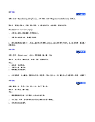 回好吃的    
                                                                         川耳燴豆花

材料：豆花一碗(soybean pudding 1.5oz.)、川耳半兩、金針半兩(golden needle flowers)、蔥兩支。



調味料：高湯（或清水）四碗、鹽一茶匙、太白粉水四大匙、白胡椒粉、麻油各少許。

作法(Szechwan wood ear fungus)：

1.      川耳泡水至軟，揀去雜質，用手撕小片。

2.      金針用水略微浸泡後，每條打結備用。


3.      鍋內先放高湯（或清水），再加入金針和川耳煮開，改小火，加入所有調味料煮勻。放入豆花同煮，最後撒入洗淨、切碎
的蔥即成。

回好吃的    
                                                                        味增魚湯

材料：青衣一條(black carp 1 1/3 lb)、長型豆腐一塊、薑一小塊。

調味料：酒一大匙、鹽1/4茶匙、味噌三大匙、胡椒粉少許。

作法：
1.      魚洗淨，切成兩段。
2.      豆腐切小塊，薑切絲。
3.      味噌醬先用清水調勻。


4.      水五碗燒開，放入薑絲、豆腐和魚同煮，並淋酒一大匙，改小火，五分鐘後放入所有調味料，再煮十分鐘即可熄火盛出。


回好吃的    
                                                                         枸杞冬瓜雞


材料：雞腿一支、冬瓜一小塊、薑一小塊、枸杞子兩大匙。

調味料：酒一大匙、鹽一茶匙。
作法：

1.      雞腿請攤販剁小塊，先川燙過，去除血水後沖淨。

2.      冬瓜去皮、切塊，並切除軟肉部分少許（煮好的湯才不會糊）。

3.      枸杞用清水洗淨備用。
 