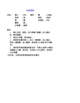 百花紫菜卷


材料：   蝦仁    10N!   調味：   鹽     1/4茶匙
      紫菜    1塊           粟粉    1茶匙
      蛋     1隻           胡椒粉   少許
      蟹柳    3條
      沙律醬   1湯匙

製法
  1.         蝦仁洗淨，抹乾。用刀將蝦仁壓爛，拌入調味
  品，製成蝦膠。
  2.         蛋加少許鹽，煎成蛋皮。
  3.         將紫菜放壽司蓆上，抹上一層蝦膠，放上蛋皮，
  再抹一層蝦膠，放上蟹柳，將紫菜小心卷好如日本壽
  司。
  4.         將紫菜用微波爐保鮮紙包好，用高火加熱3分鐘或
  用鑊蒸10分鐘，稍冷後，切成約1/2吋之厚件，食時伴
  以沙律醬。
*切件後，可再把紫菜卷兩面煎至金黃色
 