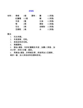 炒粒粒


材料：   青椒    1個      調味：   鹽     1/2茶匙
      紅蘿蔔   1/2個          糖     1/2茶匙
      冬菇    2隻            生抽    1/2茶匙
      筍     2兩            粟粉    1/2茶匙
      花生    2兩            胡椒粉   1/2茶匙
      豆腐乾   2塊            水     1/2茶匙

製法
 1.         花生炸脆。
 2.         冬菇浸軟，切粒。
 3.         其他材料亦切粒。
 4.         預備調味。
 5.         燒油1湯匙，先炒紅蘿蔔及冬菇，加鹽1/2茶匙，加
 水少許，炒約3分鐘，盛起。
 6.         再燒油1湯匙，炒青椒及筍，然後再加入豆腐乾，
 略炒一會，加入其他材料及調味即成。
 